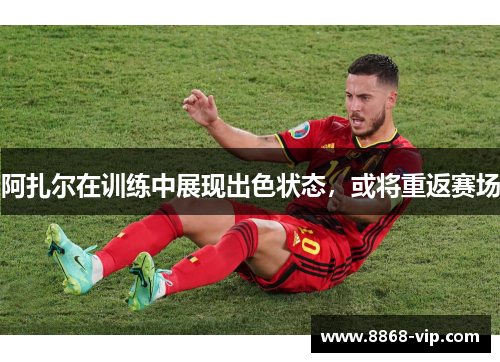 阿扎尔在训练中展现出色状态，或将重返赛场