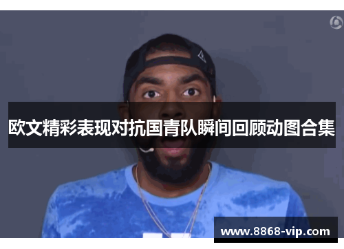 欧文精彩表现对抗国青队瞬间回顾动图合集